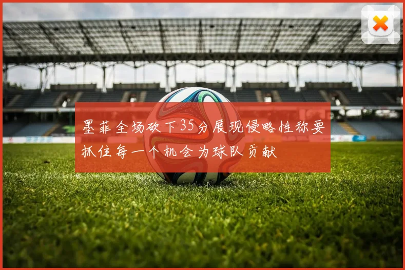 墨菲全场砍下35分展现侵略性称要抓住每一个机会为球队贡献