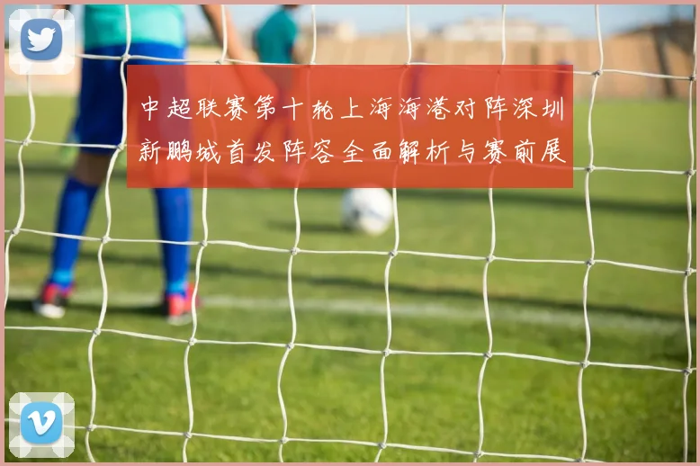 中超联赛第十轮上海海港对阵深圳新鹏城首发阵容全面解析与赛前展望