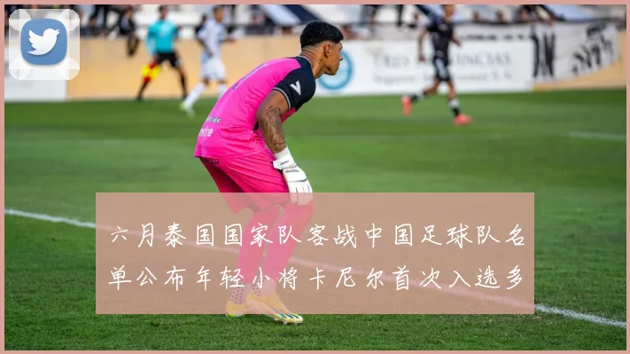 六月泰国国家队客战中国足球队名单公布年轻小将卡尼尔首次入选多名经验丰富老将随队出征