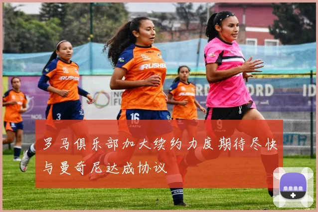 罗马俱乐部加大续约力度期待尽快与曼奇尼达成协议