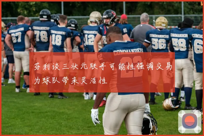 芬利谈三状元联手可能性强调交易为球队带来灵活性