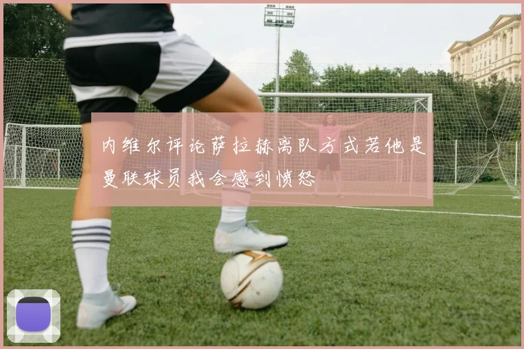 内维尔评论萨拉赫离队方式若他是曼联球员我会感到愤怒