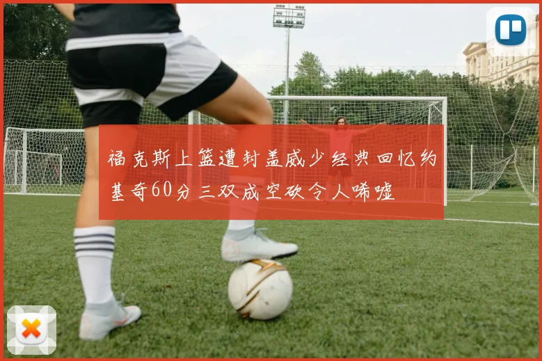 福克斯上篮遭封盖威少经典回忆约基奇60分三双成空砍令人唏嘘