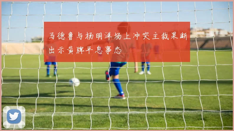马德鲁与杨明洋场上冲突主裁果断出示黄牌平息事态