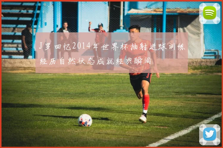 J罗回忆2014年世界杯抽射进球训练经历自然状态成就经典瞬间