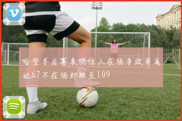 哈登季后赛表现惊人在场净效率高达67不在场却跌至109