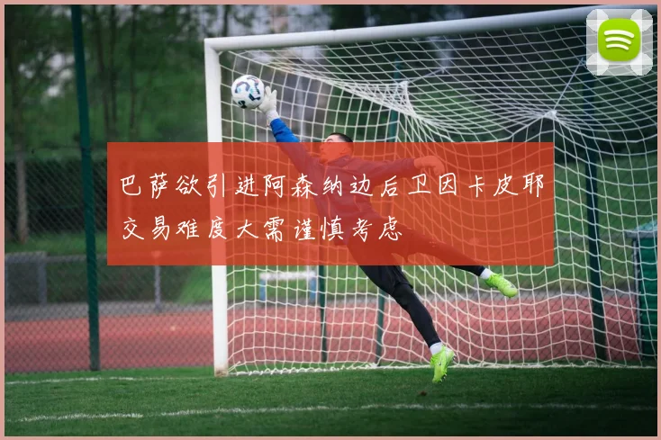 巴萨欲引进阿森纳边后卫因卡皮耶交易难度大需谨慎考虑