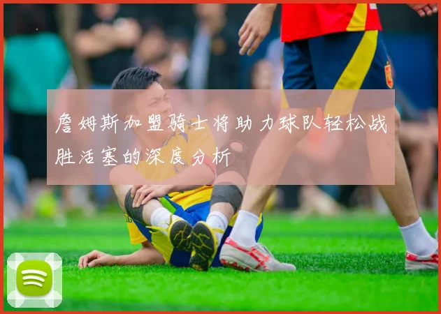 詹姆斯加盟骑士将助力球队轻松战胜活塞的深度分析