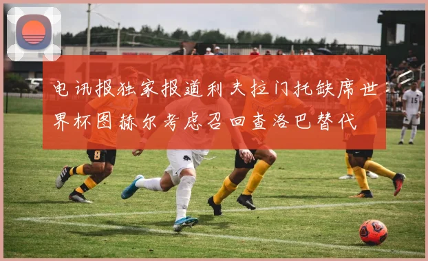 电讯报独家报道利夫拉门托缺席世界杯图赫尔考虑召回查洛巴替代