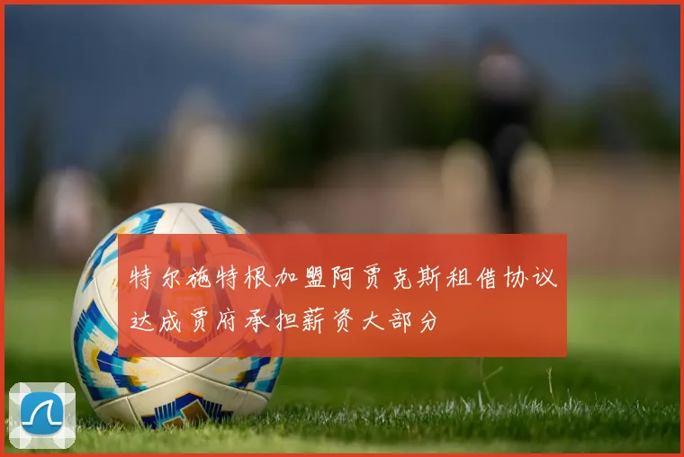 特尔施特根加盟阿贾克斯租借协议达成贾府承担薪资大部分