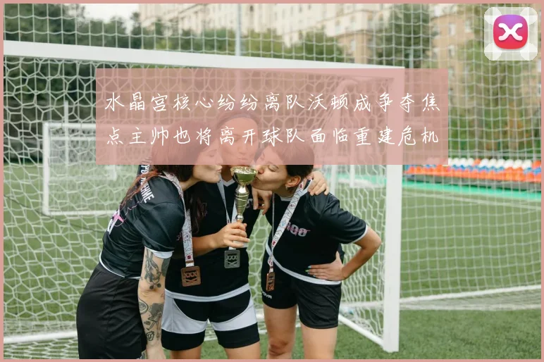 水晶宫核心纷纷离队沃顿成争夺焦点主帅也将离开球队面临重建危机